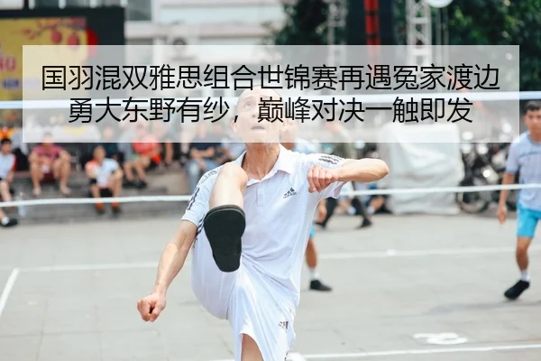 国羽混双雅思组合世锦赛再遇冤家渡边勇大东野有纱，巅峰对决一触即发
