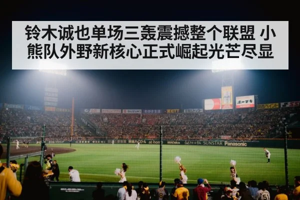 铃木诚也单场三轰震撼整个联盟 小熊队外野新核心正式崛起光芒尽显