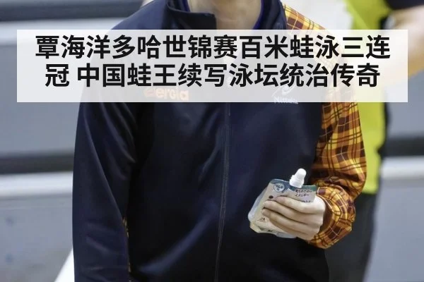 覃海洋多哈世锦赛百米蛙泳三连冠 中国蛙王续写泳坛统治传奇